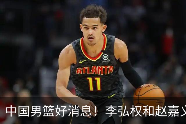 中国男篮好消息！李弘权和赵嘉义可以出战与日本的比赛