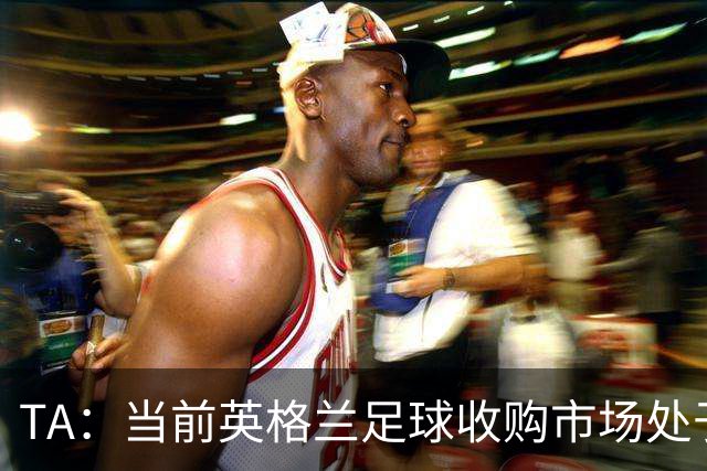 TA：当前英格兰足球收购市场处于牛市，但呈现出清晰两极割裂格局